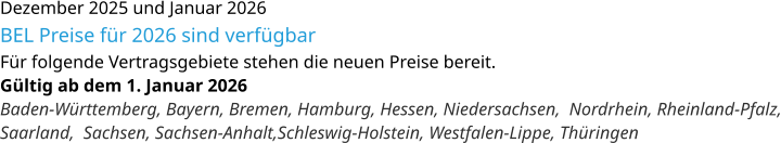 Dezember 2025 und Januar 2026 BEL Preise für 2026 sind verfügbar Für folgende Vertragsgebiete stehen die neuen Preise bereit. Gültig ab dem 1. Januar 2026 Baden-Württemberg, Bayern, Bremen, Hamburg, Hessen, Niedersachsen,  Nordrhein, Rheinland-Pfalz, Saarland,  Sachsen, Sachsen-Anhalt,Schleswig-Holstein, Westfalen-Lippe, Thüringen