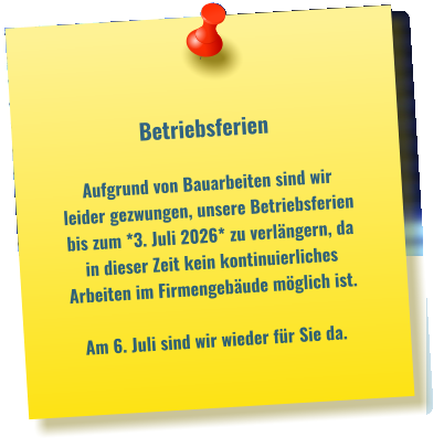 Betriebsferien  Aufgrund von Bauarbeiten sind wir leider gezwungen, unsere Betriebsferien bis zum *3. Juli 2026* zu verlängern, da in dieser Zeit kein kontinuierliches  Arbeiten im Firmengebäude möglich ist.  Am 6. Juli sind wir wieder für Sie da.